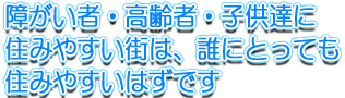 障がい者・高齢者・子供達に住みやすい街は、誰にとっても住みやすいはずです